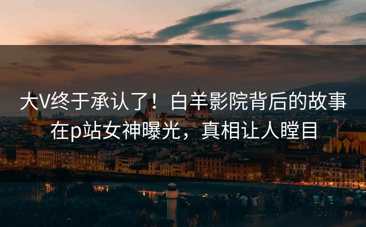 大V终于承认了！白羊影院背后的故事在p站女神曝光，真相让人瞠目