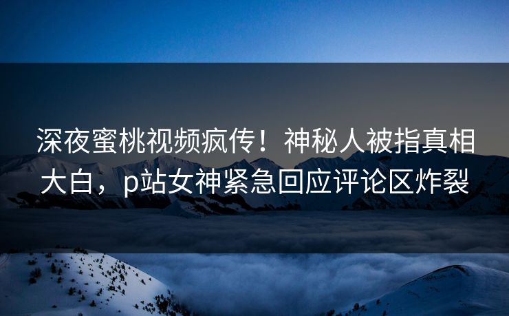 深夜蜜桃视频疯传！神秘人被指真相大白，p站女神紧急回应评论区炸裂