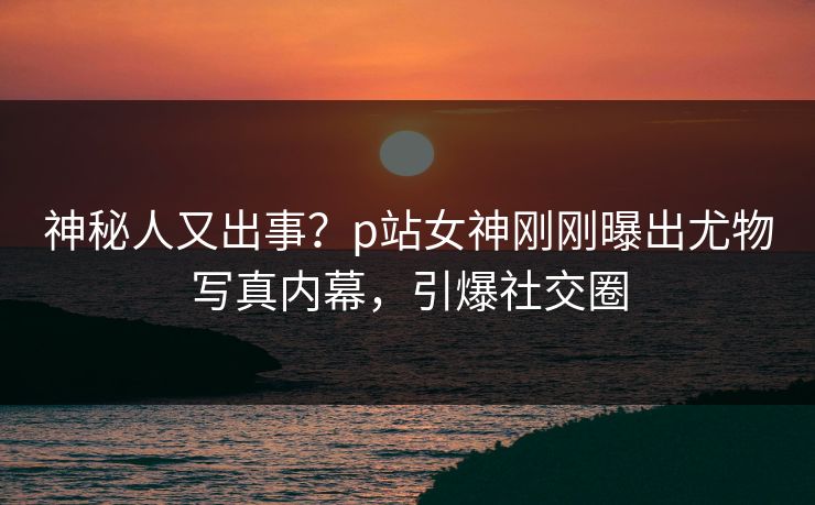 神秘人又出事？p站女神刚刚曝出尤物写真内幕，引爆社交圈
