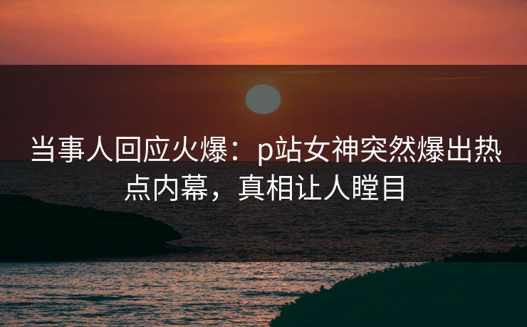 当事人回应火爆：p站女神突然爆出热点内幕，真相让人瞠目