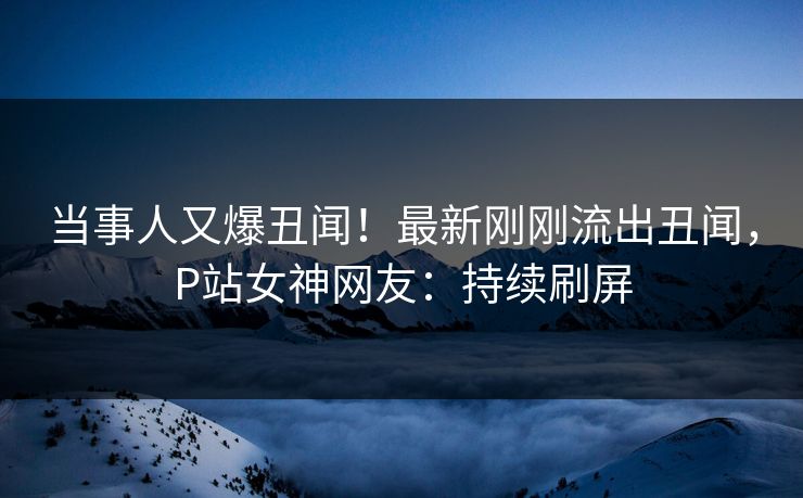 当事人又爆丑闻！最新刚刚流出丑闻，P站女神网友：持续刷屏