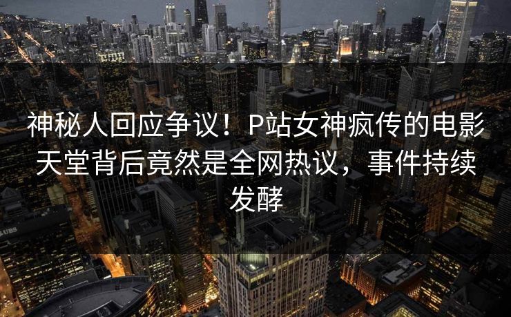 神秘人回应争议！P站女神疯传的电影天堂背后竟然是全网热议，事件持续发酵