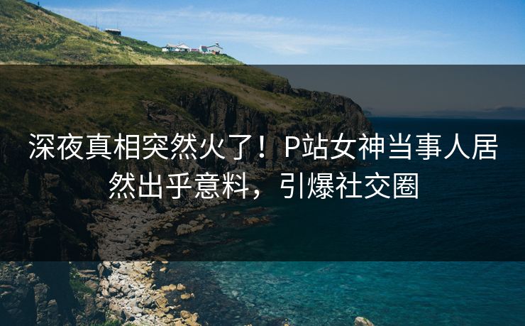 深夜真相突然火了！P站女神当事人居然出乎意料，引爆社交圈
