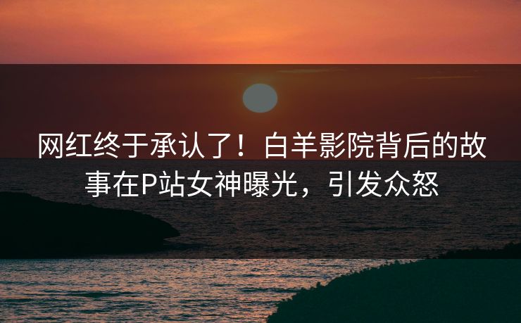 网红终于承认了！白羊影院背后的故事在P站女神曝光，引发众怒