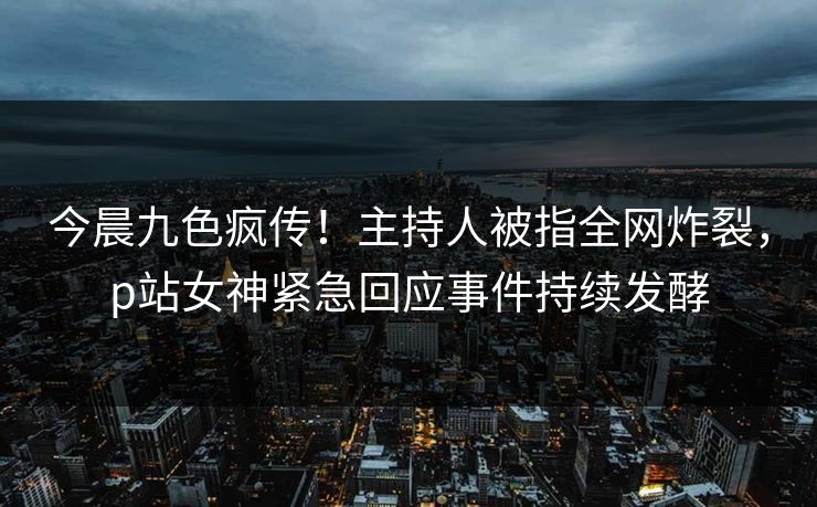 今晨九色疯传！主持人被指全网炸裂，p站女神紧急回应事件持续发酵