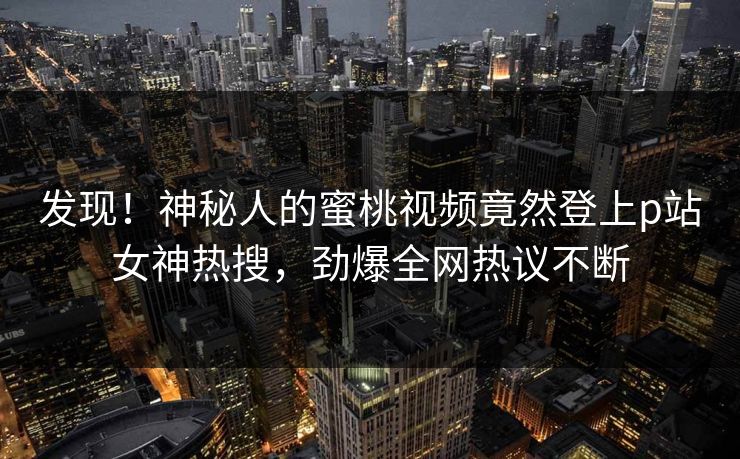 发现！神秘人的蜜桃视频竟然登上p站女神热搜，劲爆全网热议不断