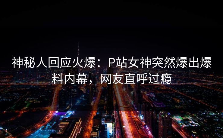 神秘人回应火爆：P站女神突然爆出爆料内幕，网友直呼过瘾