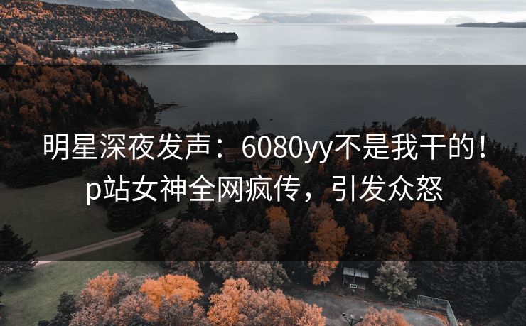 明星深夜发声：6080yy不是我干的！p站女神全网疯传，引发众怒