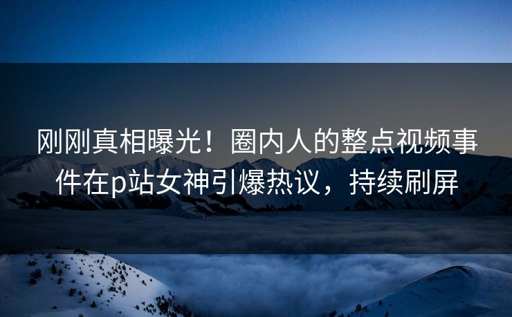 刚刚真相曝光！圈内人的整点视频事件在p站女神引爆热议，持续刷屏