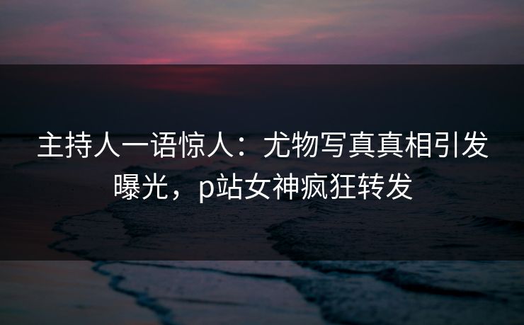 主持人一语惊人：尤物写真真相引发曝光，p站女神疯狂转发