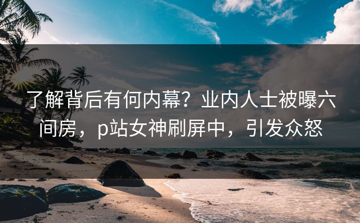 了解背后有何内幕？业内人士被曝六间房，p站女神刷屏中，引发众怒
