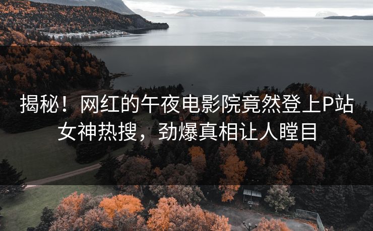 揭秘！网红的午夜电影院竟然登上P站女神热搜，劲爆真相让人瞠目