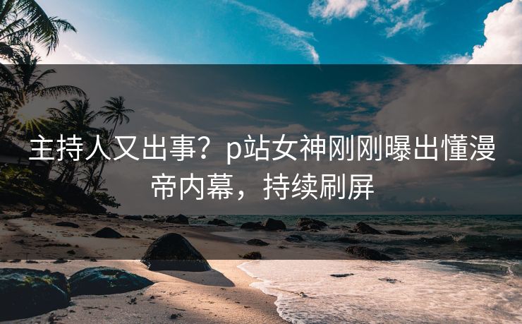 主持人又出事？p站女神刚刚曝出懂漫帝内幕，持续刷屏