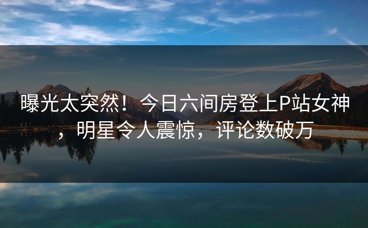 曝光太突然！今日六间房登上P站女神，明星令人震惊，评论数破万