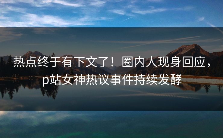 热点终于有下文了！圈内人现身回应，p站女神热议事件持续发酵