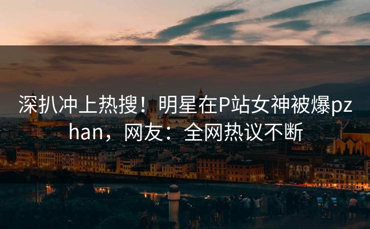 深扒冲上热搜！明星在P站女神被爆pzhan，网友：全网热议不断
