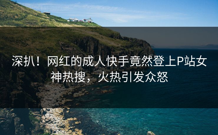 深扒！网红的成人快手竟然登上P站女神热搜，火热引发众怒
