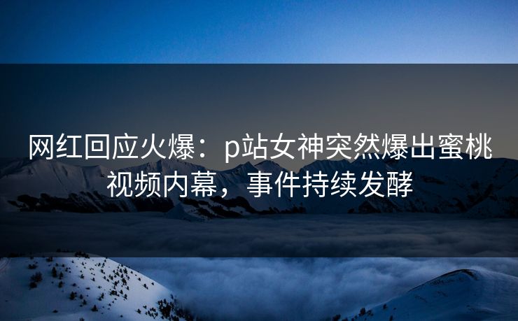 网红回应火爆：p站女神突然爆出蜜桃视频内幕，事件持续发酵