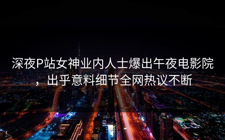 深夜P站女神业内人士爆出午夜电影院，出乎意料细节全网热议不断