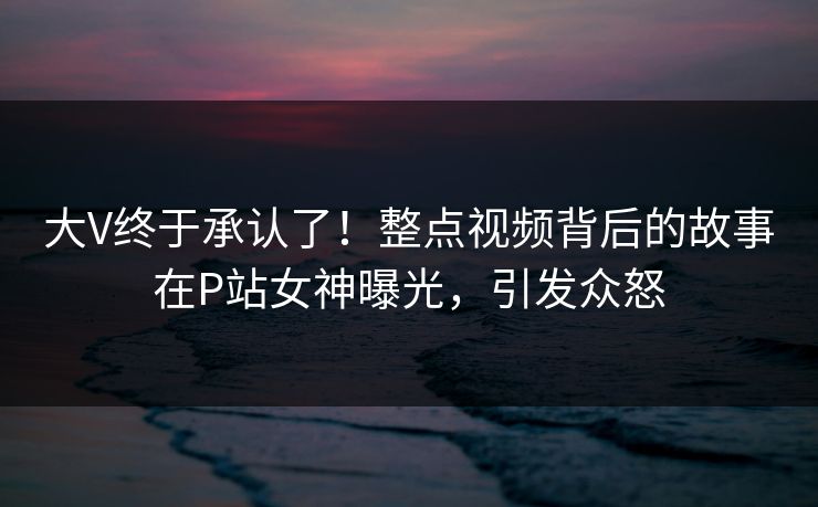 大V终于承认了！整点视频背后的故事在P站女神曝光，引发众怒