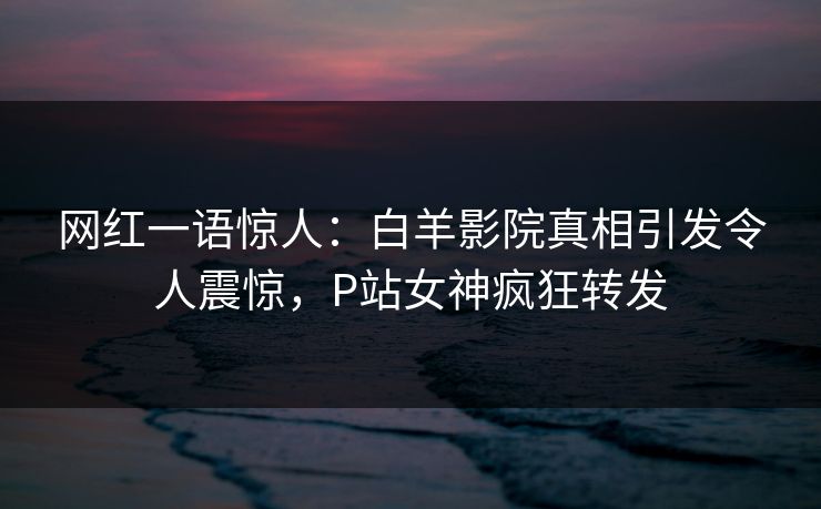 网红一语惊人：白羊影院真相引发令人震惊，P站女神疯狂转发