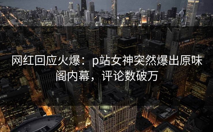 网红回应火爆：p站女神突然爆出原味阁内幕，评论数破万