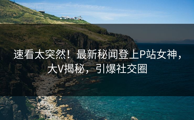 速看太突然！最新秘闻登上P站女神，大V揭秘，引爆社交圈