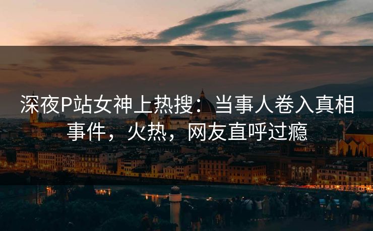 深夜P站女神上热搜：当事人卷入真相事件，火热，网友直呼过瘾