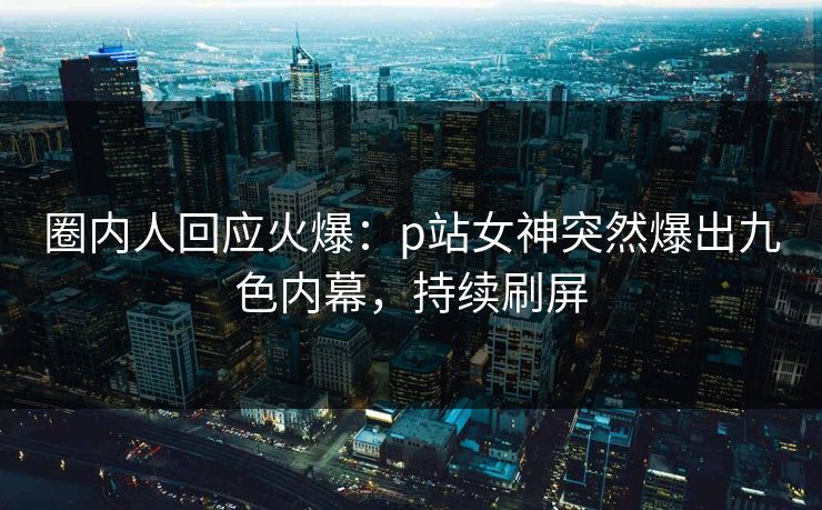 圈内人回应火爆：p站女神突然爆出九色内幕，持续刷屏