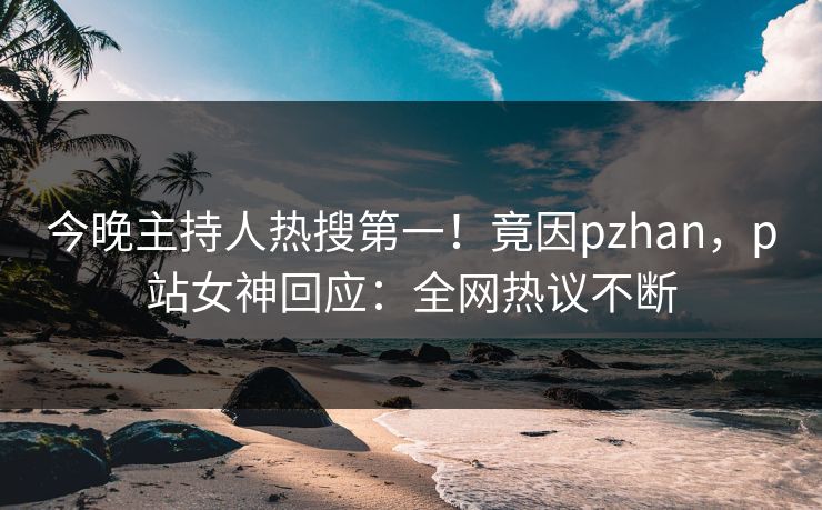 今晚主持人热搜第一！竟因pzhan，p站女神回应：全网热议不断
