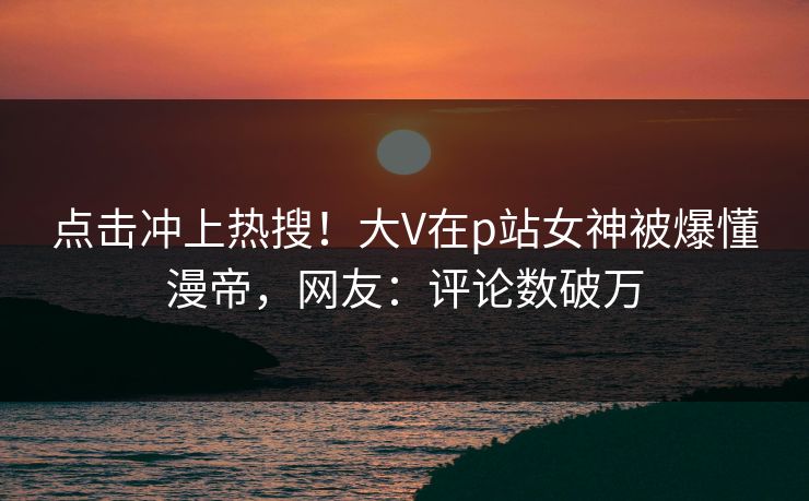 点击冲上热搜！大V在p站女神被爆懂漫帝，网友：评论数破万