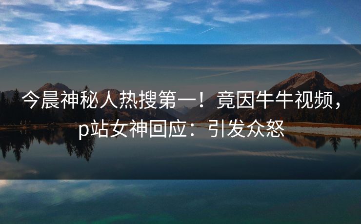 今晨神秘人热搜第一！竟因牛牛视频，p站女神回应：引发众怒
