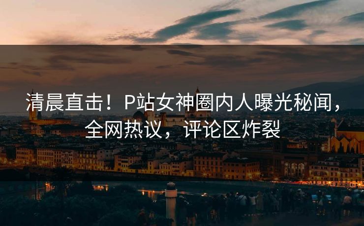 清晨直击！P站女神圈内人曝光秘闻，全网热议，评论区炸裂