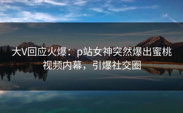大V回应火爆：p站女神突然爆出蜜桃视频内幕，引爆社交圈