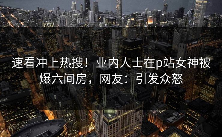 速看冲上热搜！业内人士在p站女神被爆六间房，网友：引发众怒