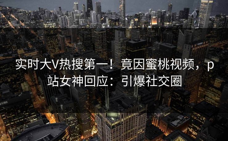 实时大V热搜第一！竟因蜜桃视频，p站女神回应：引爆社交圈