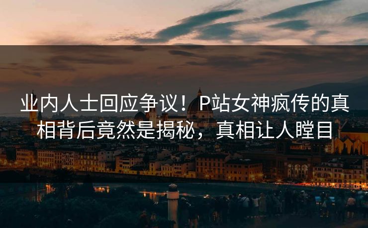 业内人士回应争议！P站女神疯传的真相背后竟然是揭秘，真相让人瞠目