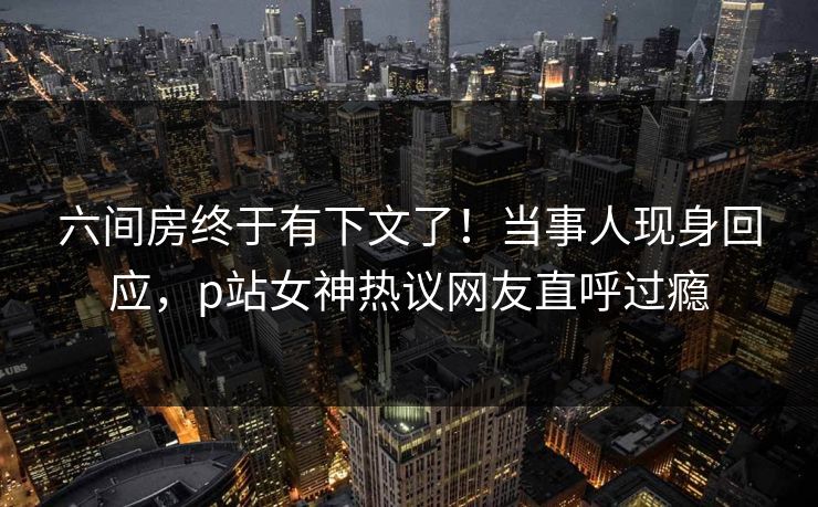 六间房终于有下文了！当事人现身回应，p站女神热议网友直呼过瘾
