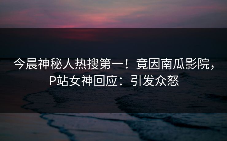 今晨神秘人热搜第一！竟因南瓜影院，P站女神回应：引发众怒