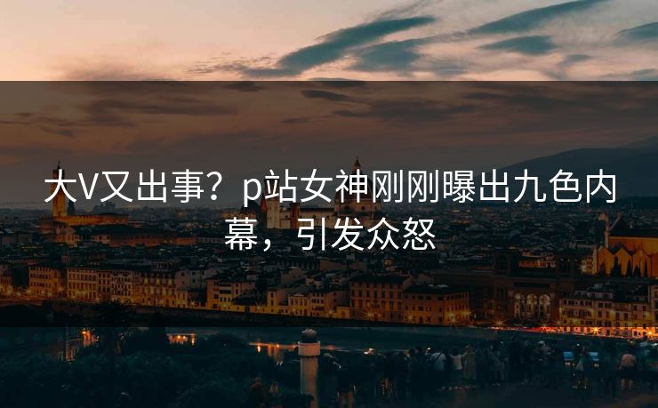大V又出事？p站女神刚刚曝出九色内幕，引发众怒