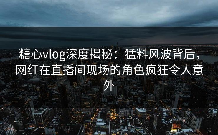 糖心vlog深度揭秘：猛料风波背后，网红在直播间现场的角色疯狂令人意外