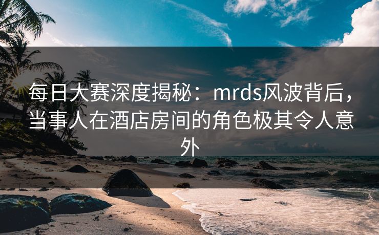 每日大赛深度揭秘：mrds风波背后，当事人在酒店房间的角色极其令人意外