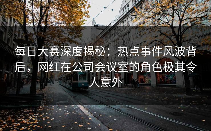 每日大赛深度揭秘：热点事件风波背后，网红在公司会议室的角色极其令人意外