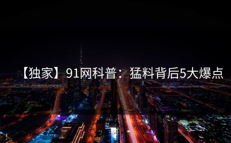 【独家】91网科普：猛料背后5大爆点