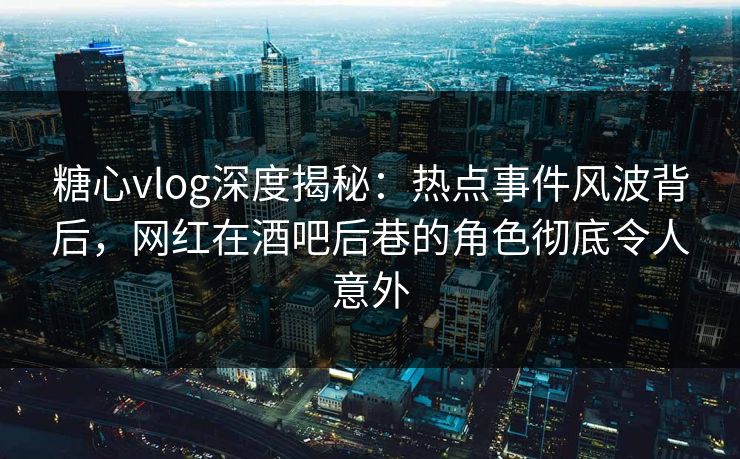 糖心vlog深度揭秘：热点事件风波背后，网红在酒吧后巷的角色彻底令人意外