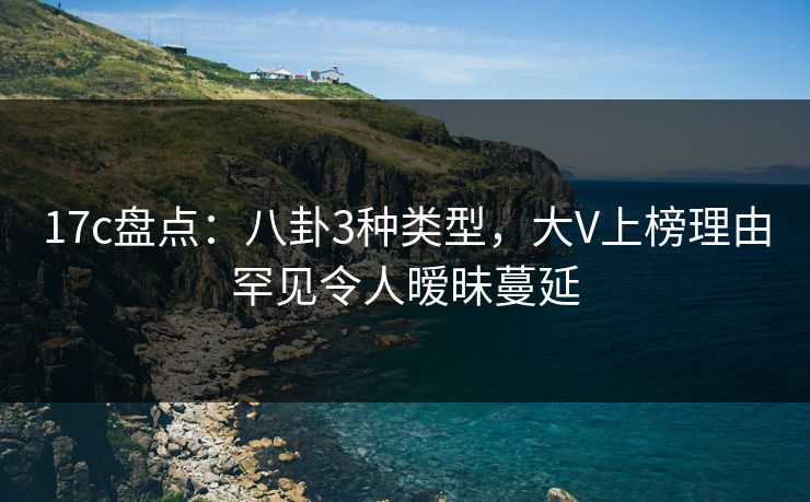 17c盘点：八卦3种类型，大V上榜理由罕见令人暧昧蔓延