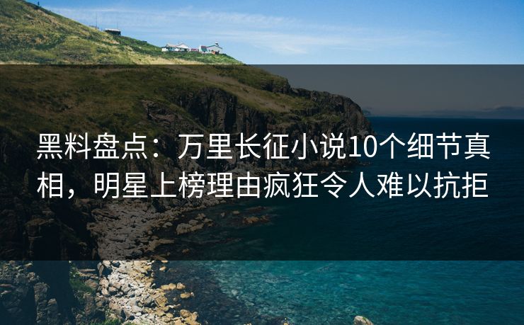 黑料盘点：万里长征小说10个细节真相，明星上榜理由疯狂令人难以抗拒