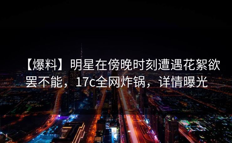 【爆料】明星在傍晚时刻遭遇花絮欲罢不能，17c全网炸锅，详情曝光
