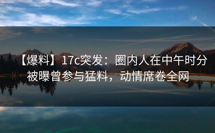 【爆料】17c突发：圈内人在中午时分被曝曾参与猛料，动情席卷全网