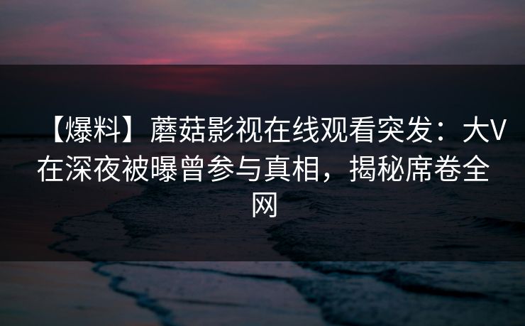 【爆料】蘑菇影视在线观看突发：大V在深夜被曝曾参与真相，揭秘席卷全网